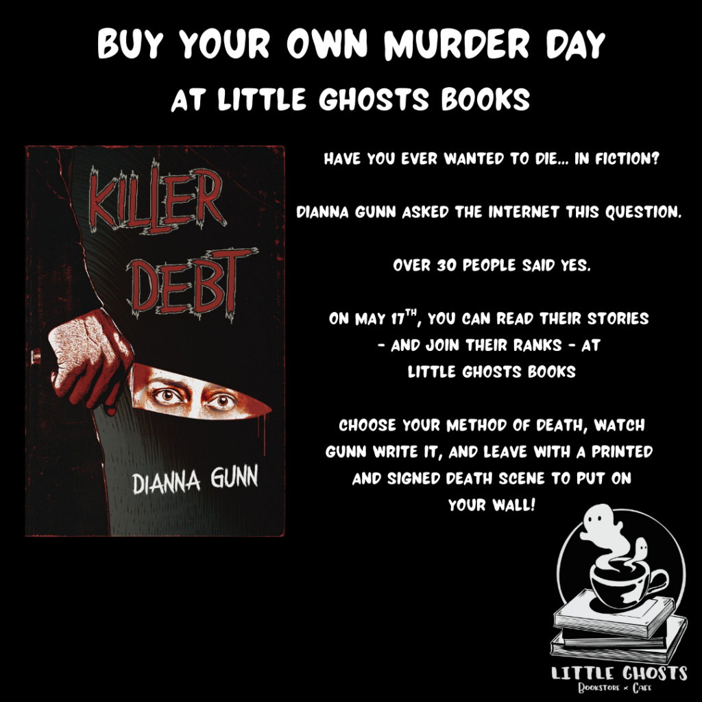 Buy Your Own Murder Day at Little Ghosts Books
Have you ever wanted to die... in fiction? Dianna Gunn asked the internet this question. Over 30 people said yes. On May 17th, you can read their stories - and join their ranks - at Little Ghosts Books. Choose your method of death, watch Gunn write it, and leave with a printed and signed death scene to put on your wall!